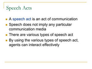 Speech Acts

 A speech act is an act of communication
 Speech does not imply any particular
 communication media
 There are various types of speech act
 By using the various types of speech act,
 agents can interact effectively
 