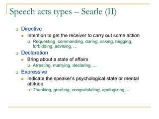 Speech acts types – Searle (II)
   Directive
     Intention to get the receiver to carry out some action
        Requesting, commanding, daring, asking, begging,
        forbidding, advising, ...
   Declaration
     Bring about a state of affairs
        Arresting, marrying, declaring, ...
   Expressive
     Indicate the speaker’s psychological state or mental
     attitude
        Thanking, greeting, congratulating, apologizing, ...
 