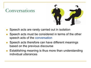 Conversations


 Speech acts are rarely carried out in isolation
 Speech acts must be considered in terms of the other
 speech acts of the conversation
 Speech acts therefore can have different meanings
 based on the previous discourse
 Establishing meaning is thus more than understanding
 individual utterances
 