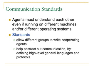 Communication Standards
  Agents must understand each other
  even if running on different machines
  and/or different operating systems
  Standards
    allow different groups to write cooperating
    agents
    help abstract out communication, by
    defining high-level general languages and
    protocols
 