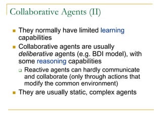 Collaborative Agents (II)
  They normally have limited learning
  capabilities
  Collaborative agents are usually
  deliberative agents (e.g. BDI model), with
  some reasoning capabilities
   Reactive agents can hardly communicate
   and collaborate (only through actions that
   modify the common environment)
  They are usually static, complex agents
 