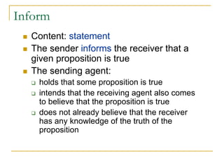 Inform
  Content: statement
  The sender informs the receiver that a
  given proposition is true
  The sending agent:
    holds that some proposition is true
    intends that the receiving agent also comes
    to believe that the proposition is true
    does not already believe that the receiver
    has any knowledge of the truth of the
    proposition
 