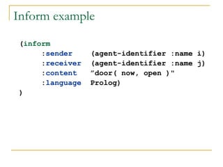 Inform example

(inform
     :sender     (agent-identifier :name i)
     :receiver   (agent-identifier :name j)
     :content    ”door( now, open )"
     :language   Prolog)
)
 