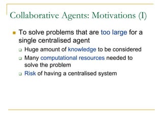 Collaborative Agents: Motivations (I)
  To solve problems that are too large for a
  single centralised agent
   Huge amount of knowledge to be considered
   Many computational resources needed to
   solve the problem
   Risk of having a centralised system
 