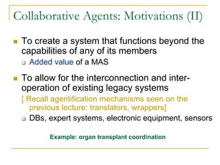 Collaborative Agents: Motivations (II)
 To create a system that functions beyond the
 capabilities of any of its members
   Added value of a MAS

 To allow for the interconnection and inter-
 operation of existing legacy systems
 [ Recall agentification mechanisms seen on the
    previous lecture: translators, wrappers]
    DBs, expert systems, electronic equipment, sensors

        Example: organ transplant coordination
 