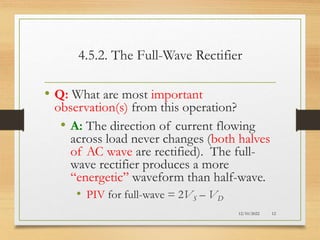 4.5.2. The Full-Wave Rectifier
• Q: What are most important
observation(s) from this operation?
• A: The direction of current flowing
across load never changes (both halves
of AC wave are rectified). The full-
wave rectifier produces a more
“energetic” waveform than half-wave.
• PIV for full-wave = 2VS – VD
12/10/2022 12
 