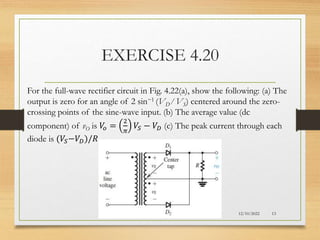 EXERCISE 4.20
12/10/2022 13
For the full-wave rectifier circuit in Fig. 4.22(a), show the following: (a) The
output is zero for an angle of 2 sin−1 (VD ⁄ VS) centered around the zero-
crossing points of the sine-wave input. (b) The average value (dc
component) of vO is 𝑉
𝑜 =
2
𝜋
𝑉𝑆 − 𝑉𝐷 (c) The peak current through each
diode is (𝑉𝑆−𝑉𝐷)/𝑅.
 