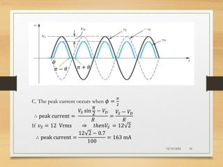 EXERCISE 4.20
12/10/2022 16
C. The peak current occurs when 𝜙 =
𝜋
2
∴ peak current =
𝑉𝑆 sin
𝜋
2
− 𝑉𝐷
𝑅
=
𝑉𝑆 − 𝑉𝐷
𝑅
If 𝑣𝑆 = 12 Vrms ⇒ 𝑡ℎ𝑒𝑛𝑉𝑆 = 12 2
∴ peak current =
12 2 − 0.7
100
= 163 mA
𝜋 − 𝜃 𝜋 + 𝜃
𝜃
 