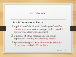 Introduction
• In this Lecture we will learn
 application of the diode in the design of rectifier
circuits, which convert ac voltages to dc as needed
for powering electronic equipment.
 a number of other practical and important
applications: limiting and clamping circuits.
 Special diode types: LED, Photo diode, Schottky
diode, Varactor diode, Zener diode.
12/10/2022 2
 