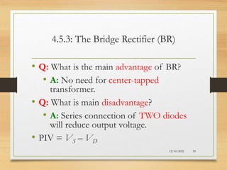 4.5.3: The Bridge Rectifier (BR)
• Q: What is the main advantage of BR?
• A: No need for center-tapped
transformer.
• Q: What is main disadvantage?
• A: Series connection of TWO diodes
will reduce output voltage.
• PIV = VS – VD
12/10/2022 20
 