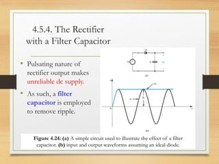 4.5.4. The Rectifier
with a Filter Capacitor
• Pulsating nature of
rectifier output makes
unreliable dc supply.
• As such, a filter
capacitor is employed
to remove ripple.
12/10/2022 21
Figure 4.24: (a) A simple circuit used to illustrate the effect of a filter
capacitor. (b) input and output waveforms assuming an ideal diode.
 