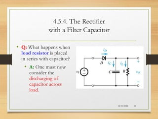 4.5.4. The Rectifier
with a Filter Capacitor
• Q: What happens when
load resistor is placed
in series with capacitor?
• A: One must now
consider the
discharging of
capacitor across
load.
12/10/2022 24
 