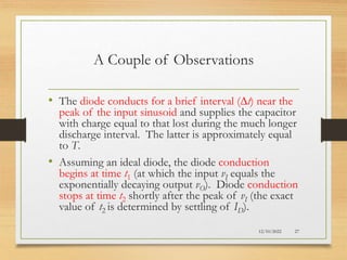A Couple of Observations
• The diode conducts for a brief interval (Dt) near the
peak of the input sinusoid and supplies the capacitor
with charge equal to that lost during the much longer
discharge interval. The latter is approximately equal
to T.
• Assuming an ideal diode, the diode conduction
begins at time t1 (at which the input vI equals the
exponentially decaying output vO). Diode conduction
stops at time t2 shortly after the peak of vI (the exact
value of t2 is determined by settling of ID).
12/10/2022 27
 