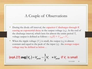 A Couple of Observations
 
(eq4.27) if is s
1
ll
2
ma
O peak r peak r
V V V V V
  
avg
12/10/2022 28
• During the diode off-interval, the capacitor C discharges through R
causing an exponential decay in the output voltage (vO). At the end of
the discharge interval, which lasts for almost the entire period T,
voltage output is defined as follows – vO(T) = Vpeak – Vr.
• When the ripple voltage (Vr) is small, the output (vO) is almost
constant and equal to the peak of the input (vI). the average output
voltage may be defined as below…
 