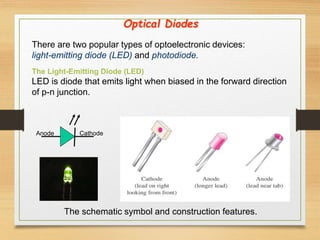There are two popular types of optoelectronic devices:
light-emitting diode (LED) and photodiode.
The Light-Emitting Diode (LED)
LED is diode that emits light when biased in the forward direction
of p-n junction.
Anode Cathode
The schematic symbol and construction features.
Optical Diodes
 
