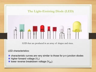 LED that are produced in an array of shapes and sizes.
LED characteristics:
characteristic curves are very similar to those for p-n junction diodes
higher forward voltage (VF)
lower reverse breakdown voltage (VBR).
The Light-Emitting Diode (LED)
 