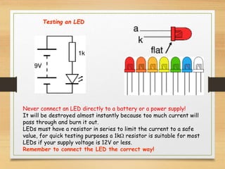 Never connect an LED directly to a battery or a power supply!
It will be destroyed almost instantly because too much current will
pass through and burn it out.
LEDs must have a resistor in series to limit the current to a safe
value, for quick testing purposes a 1kΩ resistor is suitable for most
LEDs if your supply voltage is 12V or less.
Remember to connect the LED the correct way!
Testing an LED
 