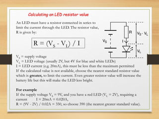 An LED must have a resistor connected in series to
limit the current through the LED. The resistor value,
R is given by:
R = (VS - VL) / I
Calculating an LED resistor value
VS = supply voltage
VL = LED voltage (usually 2V, but 4V for blue and white LEDs)
I = LED current (e.g. 20mA), this must be less than the maximum permitted
If the calculated value is not available, choose the nearest standard resistor value
which is greater, to limit the current. Even greater resistor value will increase the
battery life but this will make the LED less bright.
For example
If the supply voltage VS = 9V, and you have a red LED (VL = 2V), requiring a
current I = 20mA = 0.020A,
R = (9V - 2V) / 0.02A = 350, so choose 390 (the nearest greater standard value).
 