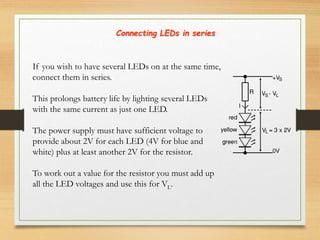 If you wish to have several LEDs on at the same time,
connect them in series.
This prolongs battery life by lighting several LEDs
with the same current as just one LED.
The power supply must have sufficient voltage to
provide about 2V for each LED (4V for blue and
white) plus at least another 2V for the resistor.
To work out a value for the resistor you must add up
all the LED voltages and use this for VL.
Connecting LEDs in series
 