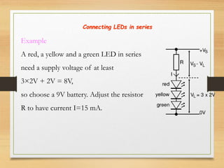 Connecting LEDs in series
Example
A red, a yellow and a green LED in series
need a supply voltage of at least
3×2V + 2V = 8V,
so choose a 9V battery. Adjust the resistor
R to have current I=15 mA.
 
