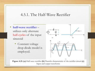 4.5.1. The Half-Wave Rectifier
• half-wave rectifier –
utilizes only alternate
half-cycles of the input
sinusoid
• Constant voltage
drop diode model is
employed.
12/10/2022 5
Figure 4.21: (a) Half-wave rectifier (b) Transfer characteristic of the rectifier circuit (c)
Input and output waveforms
 