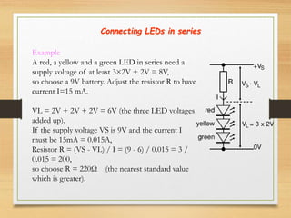 Connecting LEDs in series
Example
A red, a yellow and a green LED in series need a
supply voltage of at least 3×2V + 2V = 8V,
so choose a 9V battery. Adjust the resistor R to have
current I=15 mA.
VL = 2V + 2V + 2V = 6V (the three LED voltages
added up).
If the supply voltage VS is 9V and the current I
must be 15mA = 0.015A,
Resistor R = (VS - VL) / I = (9 - 6) / 0.015 = 3 /
0.015 = 200,
so choose R = 220Ω (the nearest standard value
which is greater).
 