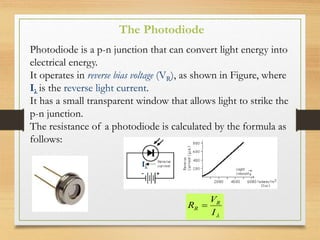 Photodiode is a p-n junction that can convert light energy into
electrical energy.
It operates in reverse bias voltage (VR), as shown in Figure, where
Iλ is the reverse light current.
It has a small transparent window that allows light to strike the
p-n junction.
The resistance of a photodiode is calculated by the formula as
follows:

I
V
R R
R 
The Photodiode
Iλ
 