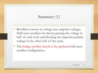 Summary (1)
• Rectifiers convert ac voltage into unipolar voltages.
Half-wave rectifiers do this by passing the voltage in
half of each cycle and blocking the opposite-polarity
voltage in the other half of the cycle.
• The bridge-rectifier circuit is the preferred full-wave
rectifier configuration.
12/10/2022 58
 
