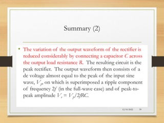 Summary (2)
• The variation of the output waveform of the rectifier is
reduced considerably by connecting a capacitor C across
the output load resistance R. The resulting circuit is the
peak rectifier. The output waveform then consists of a
dc voltage almost equal to the peak of the input sine
wave, Vp, on which is superimposed a ripple component
of frequency 2f (in the full-wave case) and of peak-to-
peak amplitude Vr = Vp/2fRC.
12/10/2022 59
 