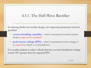 4.5.1. The Half-Wave Rectifier
• current-handling capability – what is maximum forward current
diode is expected to conduct?
• peak inverse voltage (PIV) – what is maximum reverse voltage it
is expected to block w/o breakdown?
12/10/2022 6
In selecting diodes for rectifier design, two important parameters must be
specified:
It is usually prudent to select a diode that has a reverse breakdown voltage
at least 50% greater than the expected PIV.
 