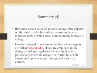 Summary (4)
• Beyond a certain value of reverse voltage (that depends
on the diode itself), breakdown occurs and current
increases rapidly with a small corresponding increase in
voltage.
• Diodes designed to operate in the breakdown region
are called zener diodes. They are employed in the
design of voltage regulators whose function is to
provide a constant dc voltage that varies little with
variations in power supply voltage and / or load
current.
12/10/2022 61
 