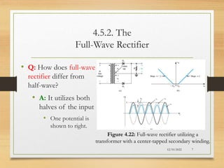 4.5.2. The
Full-Wave Rectifier
• Q: How does full-wave
rectifier differ from
half-wave?
• A: It utilizes both
halves of the input
• One potential is
shown to right.
12/10/2022 7
Figure 4.22: Full-wave rectifier utilizing a
transformer with a center-tapped secondary winding.
 