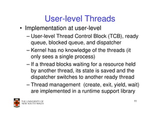 User-level Threads
• Implementation at user-level
  – User-level Thread Control Block (TCB), ready
    queue, blocked queue, and dispatcher
  – Kernel has no knowledge of the threads (it
    only sees a single process)
  – If a thread blocks waiting for a resource held
    by another thread, its state is saved and the
    dispatcher switches to another ready thread
  – Thread management (create, exit, yield, wait)
    are implemented in a runtime support library
                                               11
 