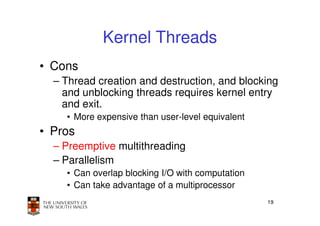 Kernel Threads
• Cons
  – Thread creation and destruction, and blocking
    and unblocking threads requires kernel entry
    and exit.
    • More expensive than user-level equivalent
• Pros
  – Preemptive multithreading
  – Parallelism
    • Can overlap blocking I/O with computation
    • Can take advantage of a multiprocessor
                                                  19
 