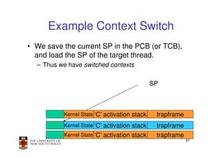 Example Context Switch
• We save the current SP in the PCB (or TCB),
  and load the SP of the target thread.
  – Thus we have switched contexts

                                              SP



          Kernel State ‘C’ activation stack    trapframe
          Kernel State ‘C’ activation stack    trapframe
          Kernel State ‘C’ activation stack    trapframe
                                                           31
 