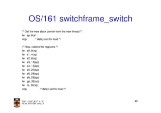 OS/161 switchframe_switch
/* Get the new stack pointer from the new thread */
lw sp, 0(a1)
nop        /* delay slot for load */

/* Now, restore the registers */
lw s0, 0(sp)
lw s1, 4(sp)
lw s2, 8(sp)
lw s3, 12(sp)
lw s4, 16(sp)
lw s5, 20(sp)
lw s6, 24(sp)
lw s8, 28(sp)
lw gp, 32(sp)
lw ra, 36(sp)
nop            /* delay slot for load */



                                                      40
 