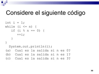 Considere el siguiente código
int i = 1;
while (i <= n) {
   if (i % n == 0) {
      ++i;
   }
}
  System.out.println(i);
(a) Cual es la salida si n es 0?
(b) Cual es la salida si n es 1?
(c) Cual es la salida si n es 3?


                                   32
 