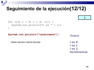 Seguimiento de la ejecución(12/12)
                                               3
for (int i = 0; i < 3; ++i) {
  System.out.println("i es " + i);
}

System.out.println(“terminamos");
                                     Output:

 Utilzar siempre i dentro del loop   i es 0
                                     i es 1
                                     i es 2
                                     terminamos




                                                   51
 