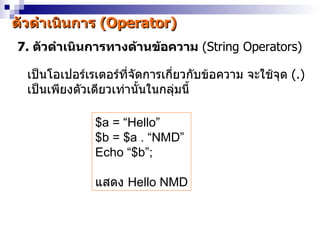 ตัวดำำเนินกำร (Operator)
7. ตัวดำำเนินกำรทำงด้ำนข้อควำม (String Operators)

  เป็นโอเปอร์เรเตอร์ที่จัดกำรเกี่ยวกับข้อควำม จะใช้จุด (.)
  เป็นเพียงตัวเดียวเท่ำนั้นในกลุ่มนี้

               $a = “Hello”
               $b = $a . “NMD”
               Echo “$b”;

               แสดง Hello NMD
 