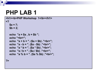 PHP LAB 1
<h1><b>PHP Workshop 1</b></h1>
<?
   $a = 7;
   $b = 2;

     echo "a = $a , b = $b ";
     echo "<br>";
     echo "a + b = ". ($a + $b) ."<br>";
     echo "a - b = ". ($a - $b) ."<br>";
     echo "a * b = ". ($a * $b) ."<br>";
     echo "a / b = ". ($a / $b) ."<br>";
     echo "a % b = ". ($a % $b) ."<br>";

?>
 