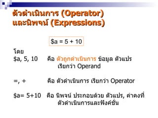 ตัวดำำเนินกำร (Operator)
และนิพจน์ (Expressions)

             $a = 5 + 10
โดย
$a, 5, 10   คือ ตัวถูกดำำเนินกำร ข้อมูล ตัวแปร
                เรียกว่ำ Operand

=, +        คือ ตัวดำำเนินกำร เรียกว่ำ Operator

$a= 5+10 คือ นิพจน์ ประกอบด้วย ตัวแปร, ค่ำคงที่
             ตัวดำำเนินกำรและฟังค์ชน
                                   ั่
 