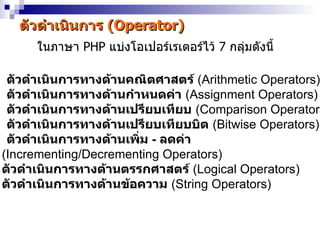 ตัวดำำเนินกำร (Operator)
      ในภำษำ PHP แบ่งโอเปอร์เรเตอร์ไว้ 7 กลุ่มดังนี้

 ตัวดำำเนินกำรทำงด้ำนคณิตศำสตร์ (Arithmetic Operators)
 ตัวดำำเนินกำรทำงด้ำนกำำหนดค่ำ (Assignment Operators)
 ตัวดำำเนินกำรทำงด้ำนเปรียบเทียบ (Comparison Operators
 ตัวดำำเนินกำรทำงด้ำนเปรียบเทียบบิต (Bitwise Operators)
 ตัวดำำเนินกำรทำงด้ำนเพิ่ม - ลดค่ำ
(Incrementing/Decrementing Operators)
ตัวดำำเนินกำรทำงด้ำนตรรกศำสตร์ (Logical Operators)
ตัวดำำเนินกำรทำงด้ำนข้อควำม (String Operators)
 