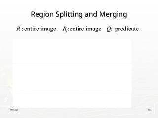 09/13/25 104
Region Splitting and Merging
Region Splitting and Merging
:entire image :entire image : predicate
1. For any region , If ( ) = FALSE,
we divide the image into quadrants.
2. When no further splitting is possible,
merge any adjacent regi
i
i i
i
R R Q
R Q R
R
ons and
for which ( ) = TRUE.
3. Stop when no further merging is possible.
j k
j k
R R
Q R R

 