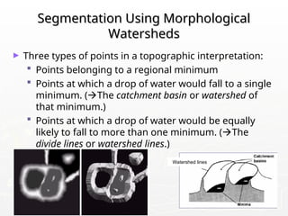 09/13/25 108
Segmentation Using Morphological
Segmentation Using Morphological
Watersheds
Watersheds
► Three types of points in a topographic interpretation:
 Points belonging to a regional minimum
 Points at which a drop of water would fall to a single
minimum. (The catchment basin or watershed of
that minimum.)
 Points at which a drop of water would be equally
likely to fall to more than one minimum. (The
divide lines or watershed lines.)
Watershed lines
 