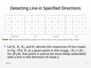 09/13/25 11
Detecting Line in Specified Directions
Detecting Line in Specified Directions
► Let R1, R2, R3, and R4 denote the responses of the masks
in Fig. 10.6. If, at a given point in the image, |Rk|>|Rj|,
for all j≠k, that point is said to be more likely associated
with a line in the direction of mask k.
 