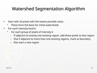09/13/25 113
Watershed Segmentation Algorithm
Watershed Segmentation Algorithm
► Start with all pixels with the lowest possible value.
 These form the basis for initial watersheds
► For each intensity level k:
 For each group of pixels of intensity k
1. If adjacent to exactly one existing region, add these pixels to that region
2. Else if adjacent to more than one existing regions, mark as boundary
3. Else start a new region
 