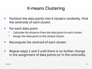09/13/25 119
K-means Clustering
K-means Clustering
► Partition the data points into K clusters randomly. Find
the centroids of each cluster.
► For each data point:
 Calculate the distance from the data point to each cluster.
 Assign the data point to the closest cluster.
► Recompute the centroid of each cluster.
► Repeat steps 2 and 3 until there is no further change
in the assignment of data points (or in the centroids).
 