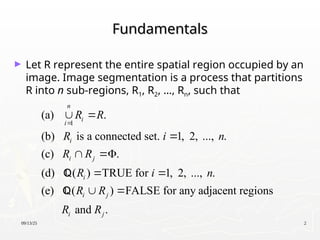 09/13/25 2
Fundamentals
Fundamentals
► Let R represent the entire spatial region occupied by an
image. Image segmentation is a process that partitions
R into n sub-regions, R1, R2, …, Rn, such that
1
(a) .
(b) is a connected set. 1, 2, ..., .
(c) .
(d) ( ) TRUE for 1, 2, ..., .
(e) ( ) FALSE for any adjacent regions
and .
n
i
i
i
i j
i
i j
i j
R R
R i n
R R
R i n
R R
R R

 

 
 
 


 