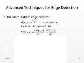 09/13/25 29
Advanced Techniques for Edge Detection
Advanced Techniques for Edge Detection
► The Marr-Hildreth edge detector
2 2
2
2 2 2 2
2 2
2 2 2 2
2 2
2
2 2
2
2 2
2 2
2 2
2 2
2 2
4 2 4 2
2
( , ) , :space constant.
Laplacian of Gaussian (LoG)
( , ) ( , )
( , )
1 1
x y
x y x y
x y x y
G x y e
G x y G x y
G x y
x y
x y
e e
x y
x y
e e
x

 
 

 
   


 
 
 
 

 
  
 
   
   
 
   
 
   
   
   
   
   
   

2 2
2
2 2
2
4
x y
y
e 




 
 
 
 
 