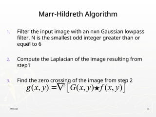 09/13/25 31
Marr-Hildreth Algorithm
Marr-Hildreth Algorithm
1. Filter the input image with an nxn Gaussian lowpass
filter. N is the smallest odd integer greater than or
equal to 6
2. Compute the Laplacian of the image resulting from
step1
3. Find the zero crossing of the image from step 2
 
2
( , ) ( , ) ( , )
g x y G x y f x y


 